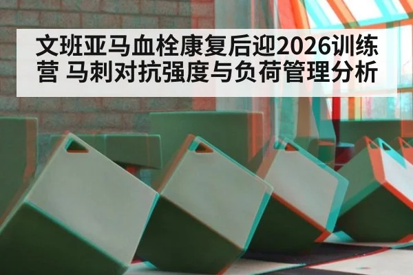 文班亚马血栓康复后迎2026训练营 马刺对抗强度与负荷管理分析