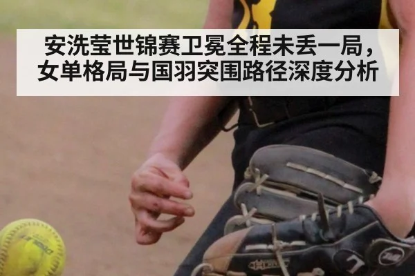 安洗莹世锦赛卫冕全程未丢一局，女单格局与国羽突围路径深度分析